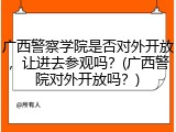 广西警察学院是否对外开放，让进去参观吗？(广西警院对外开放吗？)