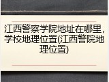 江西警察学院地址在哪里，学校地理位置(江西警院地理位置)