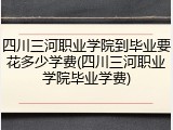 四川三河职业学院到毕业要花多少学费(四川三河职业学院毕业学费)