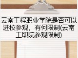 云南工程职业学院是否可以进校参观，有何限制(云南工职院参观限制)