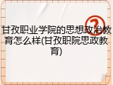甘孜职业学院的思想政治教育怎么样(甘孜职院思政教育)