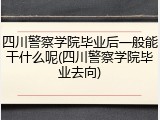 四川警察学院毕业后一般能干什么呢(四川警察学院毕业去向)