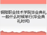 铜陵职业技术学院毕业典礼一般什么时候举行(毕业典礼时间)