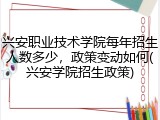 兴安职业技术学院每年招生人数多少，政策变动如何(兴安学院招生政策)