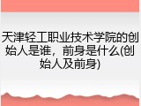 天津轻工职业技术学院的创始人是谁，前身是什么(创始人及前身)