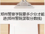郑州警察学院要多少分才能进(郑州警院录取分数线)