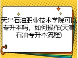 天津石油职业技术学院可以专升本吗，如何操作(天津石油专升本流程)