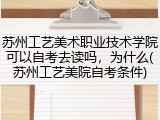 苏州工艺美术职业技术学院可以自考去读吗，为什么(苏州工艺美院自考条件)