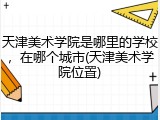 天津美术学院是哪里的学校，在哪个城市(天津美术学院位置)