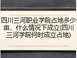 四川三河职业学院占地多少亩，什么情况下成立(四川三河学院何时成立占地)