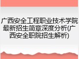 广西安全工程职业技术学院最新招生简章深度分析(广西安全职院招生解析)