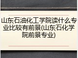 山东石油化工学院读什么专业比较有前景(山东石化学院前景专业)
