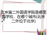北京第二外国语学院是哪里的学校，在哪个城市(北京二外位于北京)