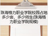 珠海格力职业学院校园占地多少亩，多少师生(珠海格力职业学院规模)