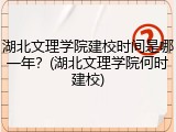 湖北文理学院建校时间是哪一年？(湖北文理学院何时建校)