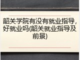 韶关学院有没有就业指导，好就业吗(韶关就业指导及前景)
