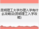 昆明理工大学办理入学有什么攻略没(昆明理工入学攻略)