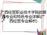 广西经贸职业技术学院的普通专业和特色专业详解(广西经贸专业解析)