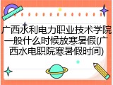 广西水利电力职业技术学院一般什么时候放寒暑假(广西水电职院寒暑假时间)