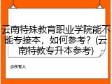 云南特殊教育职业学院能不能专接本，如何参考？(云南特教专升本参考)