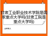 甘肃工业职业技术学院是国家重点大学吗(甘肃工院是重点大学吗)