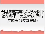大同师范高等专科学校图书馆在哪里，怎么样(大同师专图书馆位置评价)