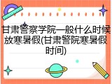 甘肃警察学院一般什么时候放寒暑假(甘肃警院寒暑假时间)