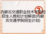内蒙古交通职业技术学院的招生人数和计划解读(内蒙古交通学院招生计划)