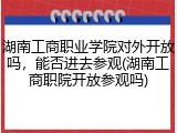 湖南工商职业学院对外开放吗，能否进去参观(湖南工商职院开放参观吗)