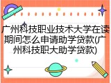 广州科技职业技术大学在读期间怎么申请助学贷款(广州科技职大助学贷款)