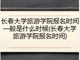 长春大学旅游学院报名时间一般是什么时候(长春大学旅游学院报名时间)
