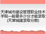 天津城市建设管理职业技术学院一般要多少分才能录取(天津城建录取分数)