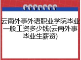 云南外事外语职业学院毕业一般工资多少钱(云南外事毕业生薪资)