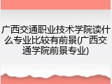 广西交通职业技术学院读什么专业比较有前景(广西交通学院前景专业)