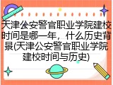 天津公安警官职业学院建校时间是哪一年，什么历史背景(天津公安警官职业学院建校时间与历史)