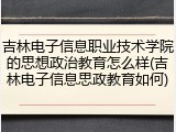 吉林电子信息职业技术学院的思想政治教育怎么样(吉林电子信息思政教育如何)