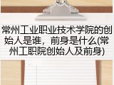 常州工业职业技术学院的创始人是谁，前身是什么(常州工职院创始人及前身)