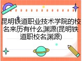 昆明铁道职业技术学院的校名来历有什么渊源(昆明铁道职校名渊源)
