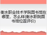 衡水职业技术学院图书馆在哪里，怎么样(衡水职院图书馆位置评价)