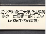 辽宁石油化工大学招生编码多少，隶属哪个部门(辽宁石化招生代码隶属)