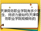 天津商务职业学院有多少学生，师资力量如何(天津商务职业学院规模师资)