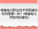 福建电力职业技术学院建校时间是哪一年？(福建电力学院何时建校)