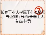 长春工业大学属于什么档次，专业排行分析(长春工大专业排行)
