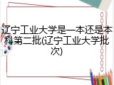 辽宁工业大学是一本还是本科第二批(辽宁工业大学批次)