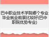 巴中职业技术学院哪个专业毕业就业前景比较好(巴中职院优势专业)
