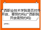 广西职业技术学院是否对外开放，要预约吗(广西职院开放需预约吗)