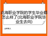 北海职业学院的学生毕业都怎么样了(北海职业学院毕业生去向)