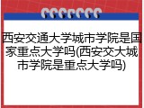西安交通大学城市学院是国家重点大学吗(西安交大城市学院是重点大学吗)