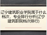 辽宁建筑职业学院属于什么档次，专业排行分析(辽宁建筑职院档次排行)
