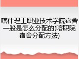 喀什理工职业技术学院宿舍一般是怎么分配的(喀职院宿舍分配方法)